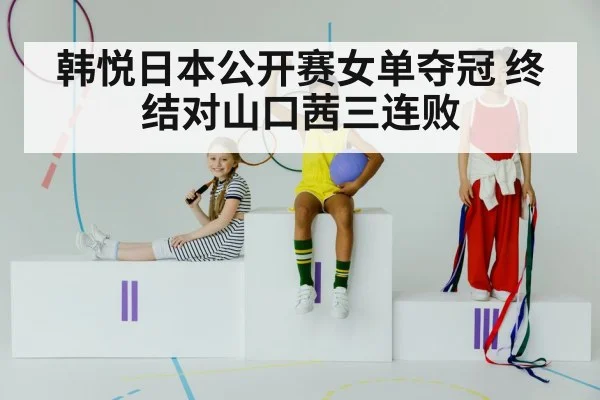 韩悦日本公开赛女单夺冠 终结对山口茜三连败