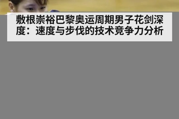 敷根崇裕巴黎奥运周期男子花剑深度:速度与步伐的技术竞争力分析